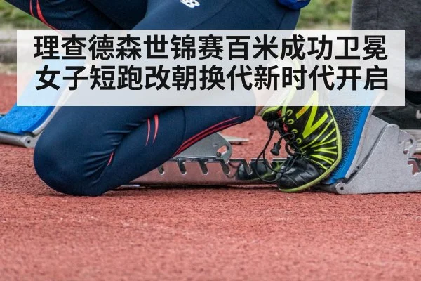 理查德森世锦赛百米成功卫冕 女子短跑改朝换代新时代开启