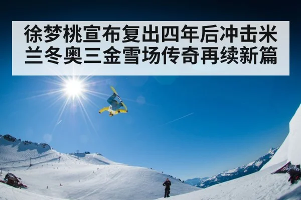 徐梦桃宣布复出四年后冲击米兰冬奥三金雪场传奇再续新篇