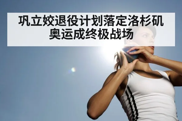 巩立姣退役计划落定洛杉矶奥运成终极战场