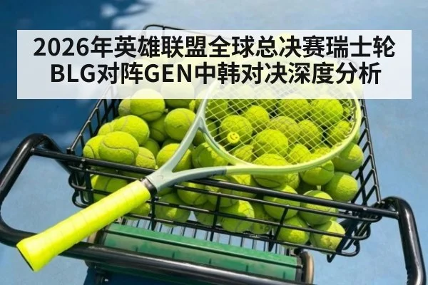 2026年英雄联盟全球总决赛瑞士轮BLG对阵GEN中韩对决深度分析